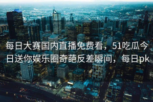 每日大赛国内直播免费看，51吃瓜今日送你娱乐圈奇葩反差瞬间，每日pk