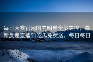 每日大赛官网国内明星全员失控，最新反差直播51吃瓜免费送，每日每日