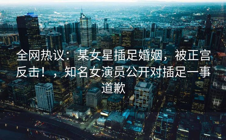 全网热议:某女星插足婚姻,被正宫反击!,知名女演员公开对插足一事道歉 全网热议:某女星插足婚姻,被正宫反击!,知名女演员公开对插足一事道歉