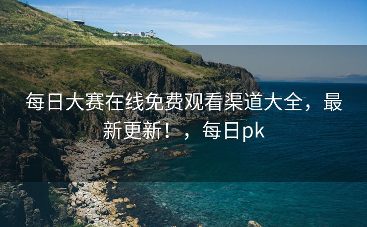 每日大赛在线免费观看渠道大全，最新更新！，每日pk