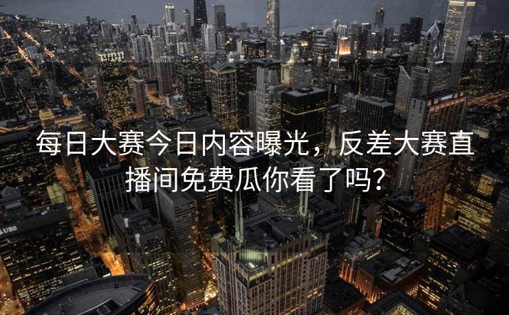 每日大赛今日内容曝光，反差大赛直播间免费瓜你看了吗？