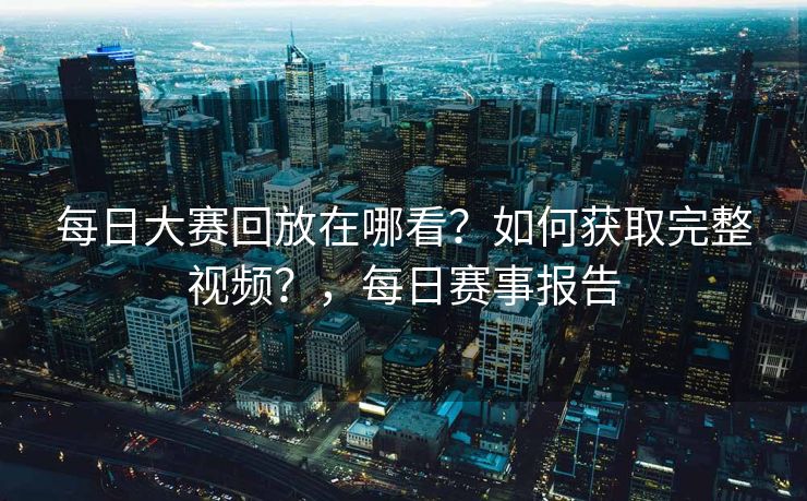 每日大赛回放在哪看？如何获取完整视频？，每日赛事报告