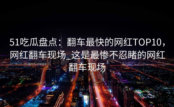 51吃瓜盘点：翻车最快的网红TOP10，网红翻车现场_这是最惨不忍睹的网红翻车现场
