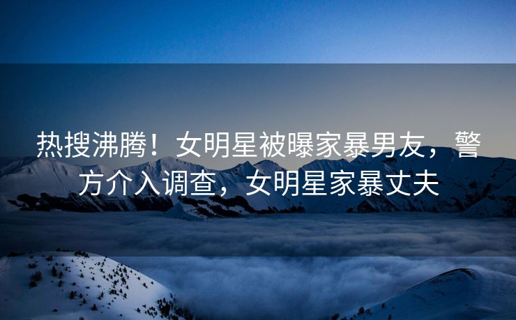 热搜沸腾！女明星被曝家暴男友，警方介入调查，女明星家暴丈夫