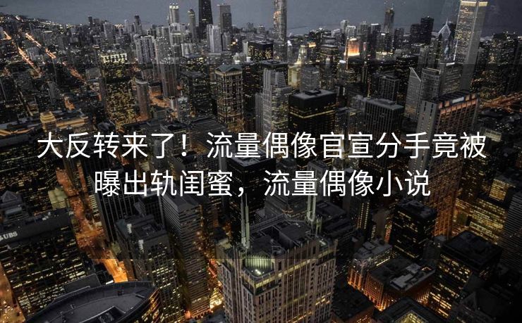 大反转来了！流量偶像官宣分手竟被曝出轨闺蜜，流量偶像小说