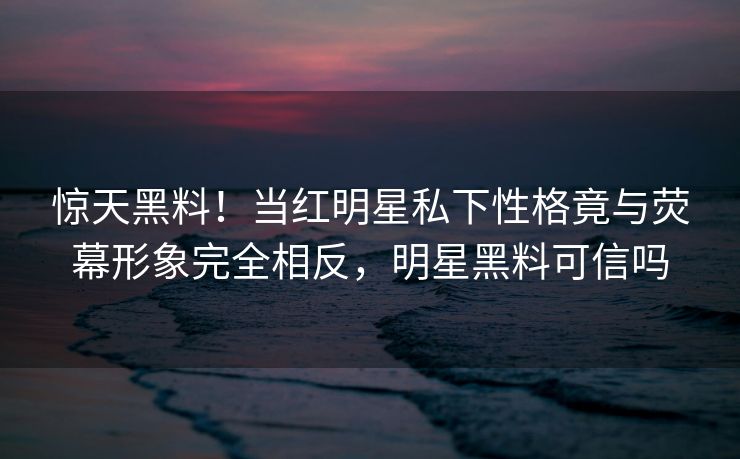 惊天黑料!当红明星私下性格竟与荧幕形象完全相反,明星黑料可信吗 惊天黑料!当红明星私下性格竟与荧幕形象完全相反,明星黑料可信吗