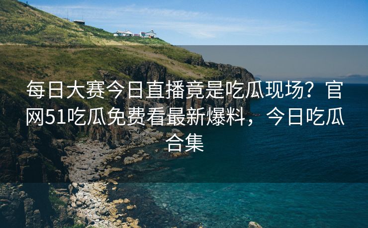 每日大赛今日直播竟是吃瓜现场？官网51吃瓜免费看最新爆料，今日吃瓜合集