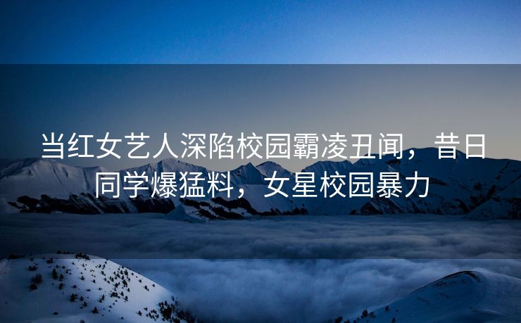 当红女艺人深陷校园霸凌丑闻,昔日同学爆猛料,女星校园暴力 当红女艺人深陷校园霸凌丑闻,昔日同学爆猛料,女星校园暴力