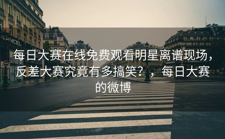 每日大赛在线免费观看明星离谱现场，反差大赛究竟有多搞笑？，每日大赛的微博