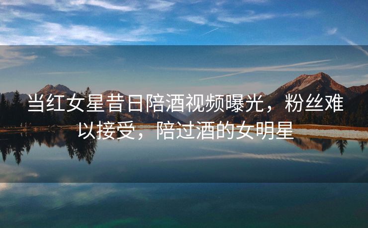 当红女星昔日陪酒视频曝光，粉丝难以接受，陪过酒的女明星