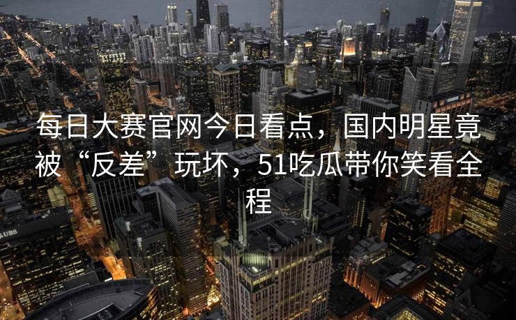每日大赛官网今日看点，国内明星竟被“反差”玩坏，51吃瓜带你笑看全程