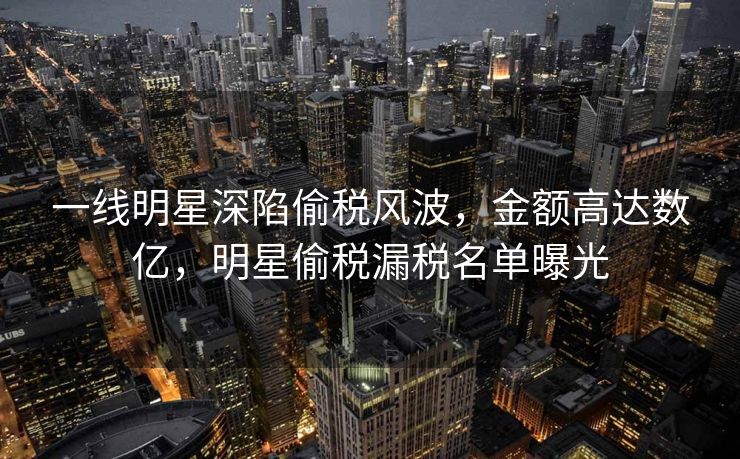 一线明星深陷偷税风波，金额高达数亿，明星偷税漏税名单曝光