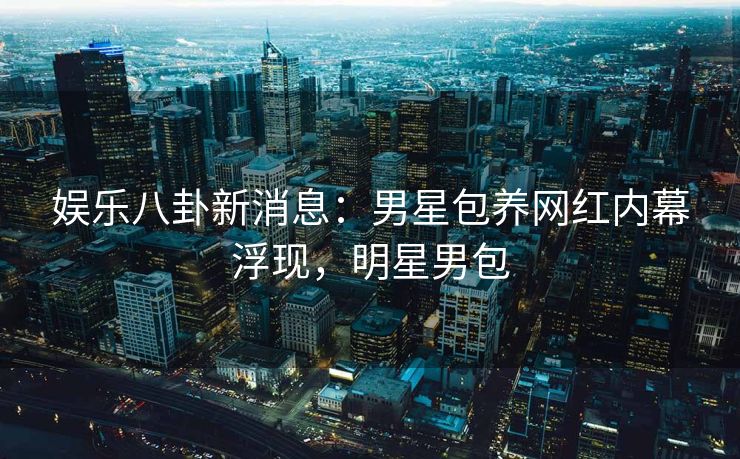 娱乐八卦新消息:男星包养网红内幕浮现,明星男包 娱乐八卦新消息:男星包养网红内幕浮现,明星男包