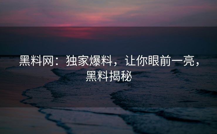 黑料网：独家爆料，让你眼前一亮，黑料揭秘