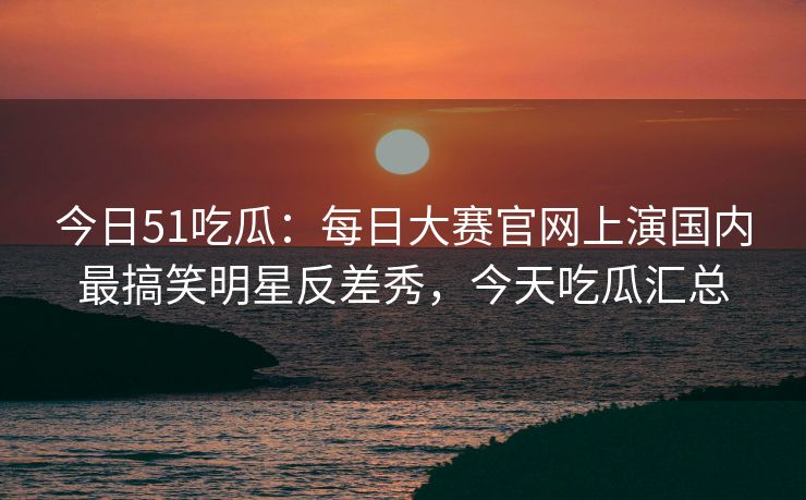 今日51吃瓜：每日大赛官网上演国内最搞笑明星反差秀，今天吃瓜汇总