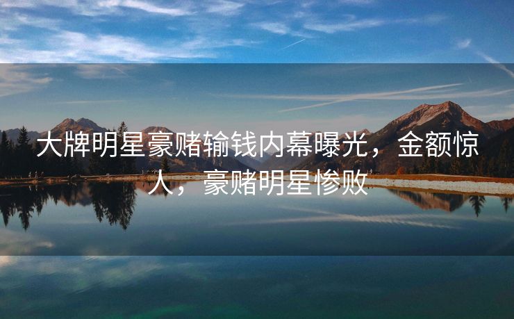 大牌明星豪赌输钱内幕曝光,金额惊人,豪赌明星惨败 大牌明星豪赌输钱内幕曝光,金额惊人,豪赌明星惨败