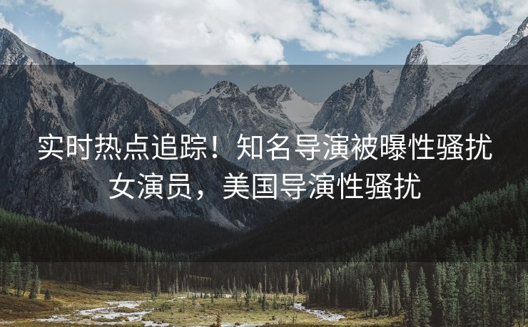 实时热点追踪！知名导演被曝性骚扰女演员，美国导演性骚扰