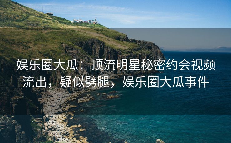 娱乐圈大瓜：顶流明星秘密约会视频流出，疑似劈腿，娱乐圈大瓜事件