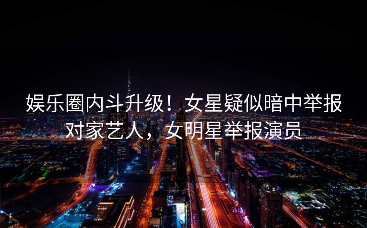 娱乐圈内斗升级！女星疑似暗中举报对家艺人，女明星举报演员