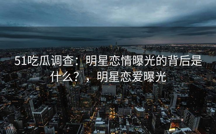 51吃瓜调查：明星恋情曝光的背后是什么？，明星恋爱曝光