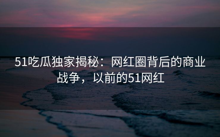 51吃瓜独家揭秘：网红圈背后的商业战争，以前的51网红