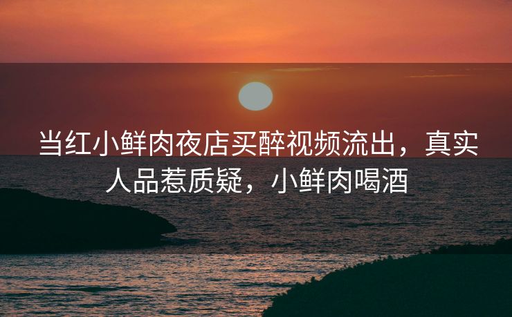 当红小鲜肉夜店买醉视频流出，真实人品惹质疑，小鲜肉喝酒