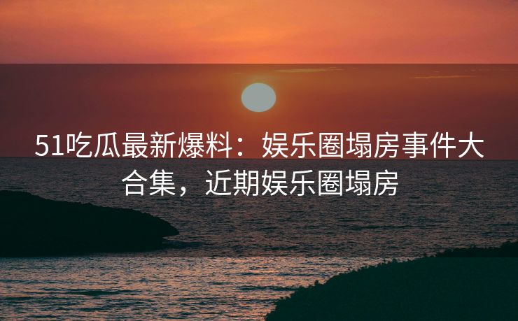 51吃瓜最新爆料：娱乐圈塌房事件大合集，近期娱乐圈塌房