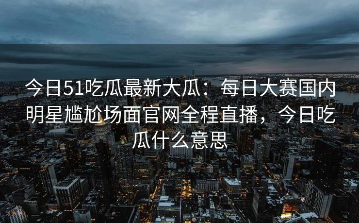 今日51吃瓜最新大瓜：每日大赛国内明星尴尬场面官网全程直播，今日吃瓜什么意思