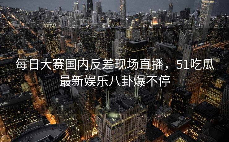 每日大赛国内反差现场直播，51吃瓜最新娱乐八卦爆不停